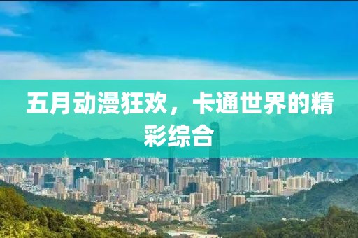 五月动漫狂欢，卡通世界的精彩综合