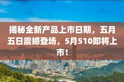 揭秘全新产品上市日期，五月五日震撼登场，5月510即将上市！