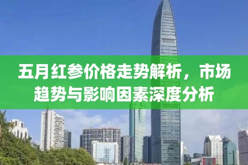五月红参价格走势解析，市场趋势与影响因素深度分析