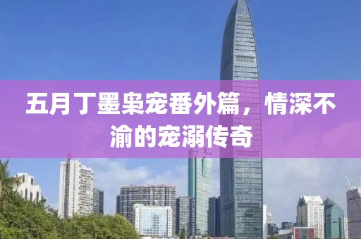 五月丁墨枭宠番外篇，情深不渝的宠溺传奇