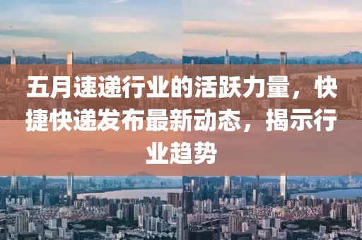 五月速递行业的活跃力量，快捷快递发布最新动态，揭示行业趋势