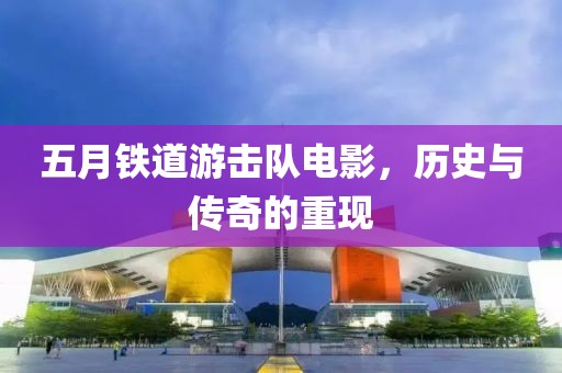 五月铁道游击队电影，历史与传奇的重现
