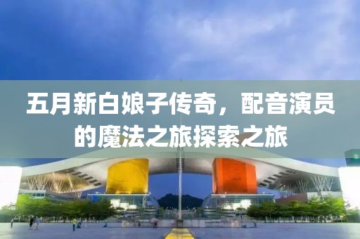 五月新白娘子传奇，配音演员的魔法之旅探索之旅