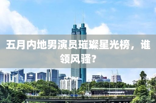 五月内地男演员璀璨星光榜，谁领风骚？