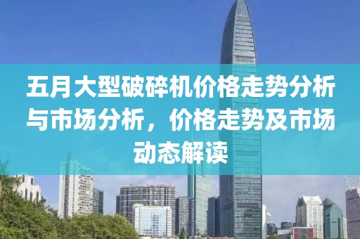 五月大型破碎机价格走势分析与市场分析，价格走势及市场动态解读