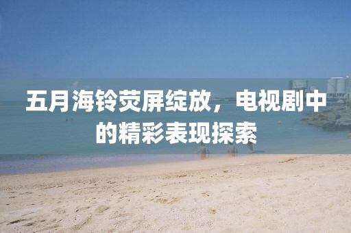 五月海铃荧屏绽放，电视剧中的精彩表现探索