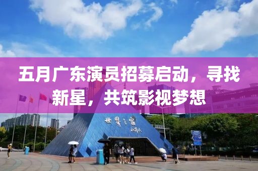 五月广东演员招募启动，寻找新星，共筑影视梦想