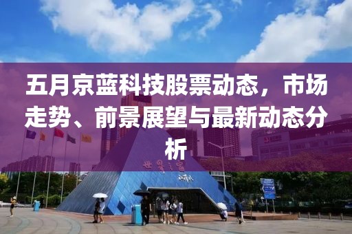 五月京蓝科技股票动态，市场走势、前景展望与最新动态分析