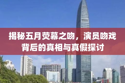 揭秘五月荧幕之吻，演员吻戏背后的真相与真假探讨