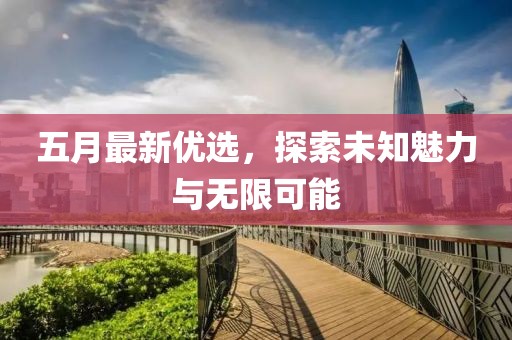 五月最新优选，探索未知魅力与无限可能