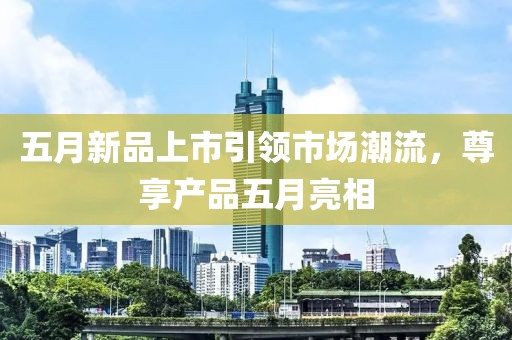 五月新品上市引领市场潮流，尊享产品五月亮相