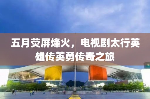 五月荧屏烽火，电视剧太行英雄传英勇传奇之旅