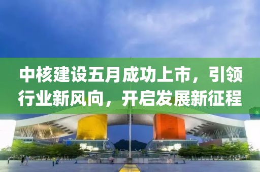 中核建设五月成功上市，引领行业新风向，开启发展新征程