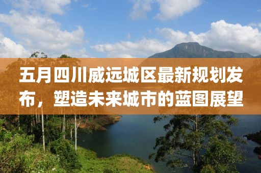 五月四川威远城区最新规划发布，塑造未来城市的蓝图展望