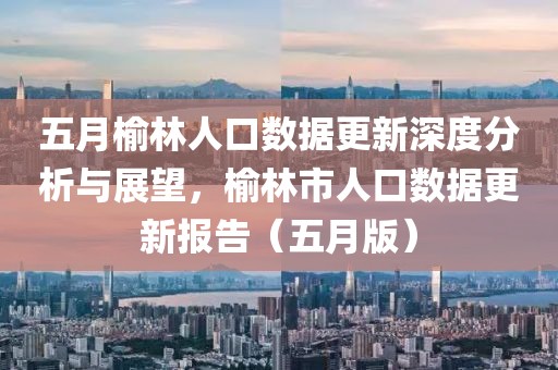 五月榆林人口数据更新深度分析与展望，榆林市人口数据更新报告（五月版）