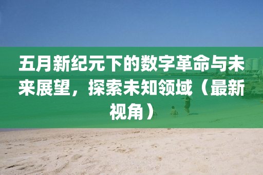 五月新纪元下的数字革命与未来展望，探索未知领域（最新视角）