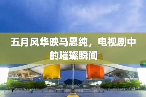 五月风华映马思纯，电视剧中的璀璨瞬间