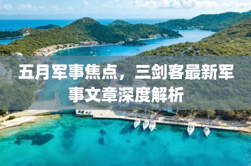 五月军事焦点，三剑客最新军事文章深度解析