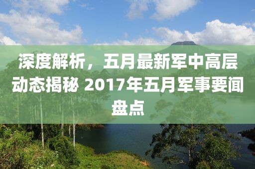 深度解析，五月最新军中高层动态揭秘 2017年五月军事要闻盘点
