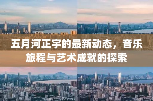 五月河正宇的最新动态，音乐旅程与艺术成就的探索