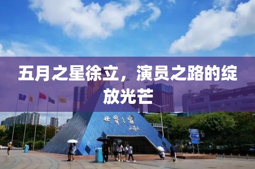 五月之星徐立，演员之路的绽放光芒