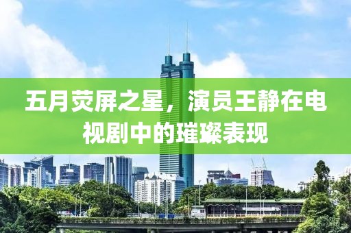 五月荧屏之星，演员王静在电视剧中的璀璨表现