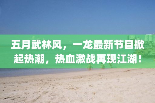 五月武林风，一龙最新节目掀起热潮，热血激战再现江湖！