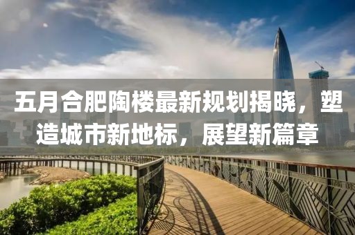 五月合肥陶楼最新规划揭晓，塑造城市新地标，展望新篇章