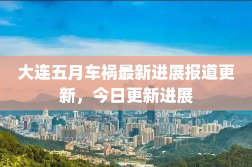 大连五月车祸最新进展报道更新，今日更新进展
