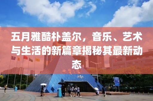 五月雅酷朴盖尔，音乐、艺术与生活的新篇章揭秘其最新动态