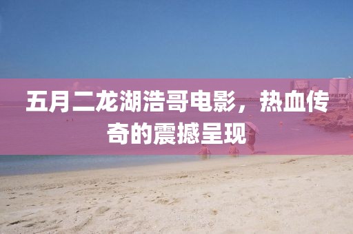 五月二龙湖浩哥电影，热血传奇的震撼呈现