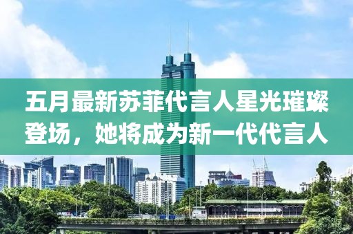 五月最新苏菲代言人星光璀璨登场，她将成为新一代代言人