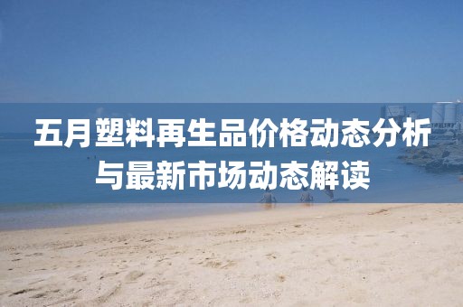 五月塑料再生品价格动态分析与最新市场动态解读