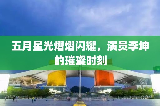 五月星光熠熠闪耀，演员李坤的璀璨时刻