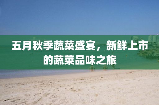 五月秋季蔬菜盛宴，新鲜上市的蔬菜品味之旅