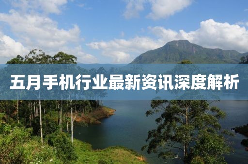 五月手机行业最新资讯深度解析