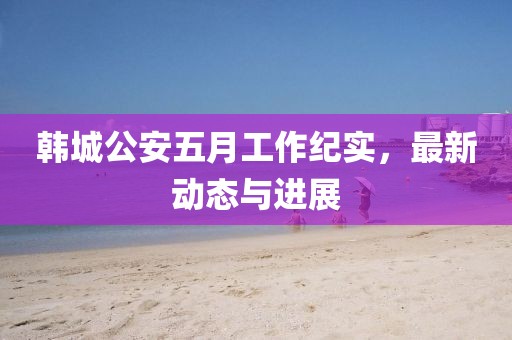 韩城公安五月工作纪实，最新动态与进展