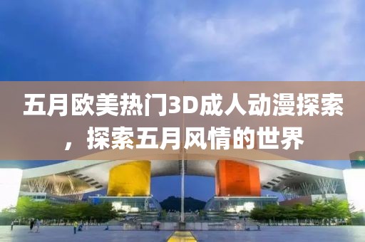 五月欧美热门3D成人动漫探索，探索五月风情的世界