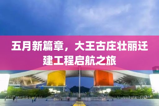 五月新篇章，大王古庄壮丽迁建工程启航之旅