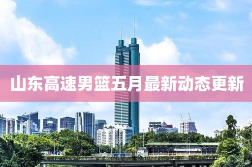山东高速男篮五月最新动态更新
