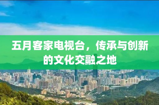 五月客家电视台，传承与创新的文化交融之地