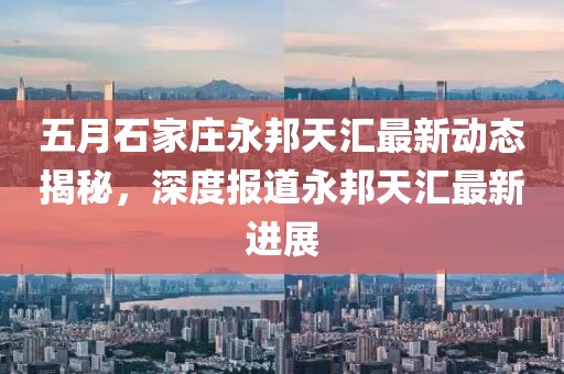 五月石家庄永邦天汇最新动态揭秘，深度报道永邦天汇最新进展