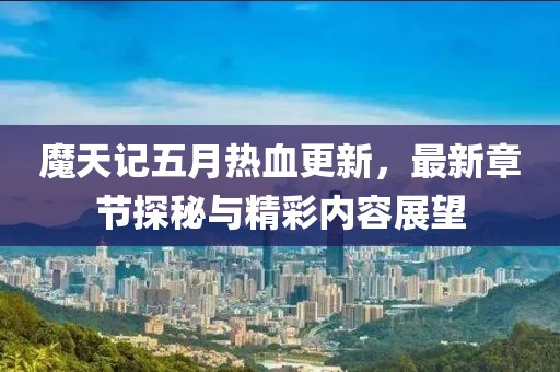 魔天记五月热血更新，最新章节探秘与精彩内容展望