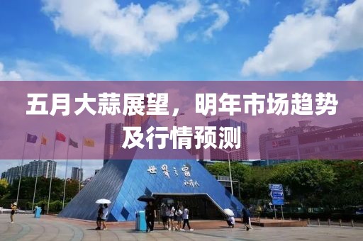 五月大蒜展望，明年市场趋势及行情预测