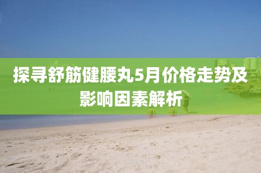 探寻舒筋健腰丸5月价格走势及影响因素解析