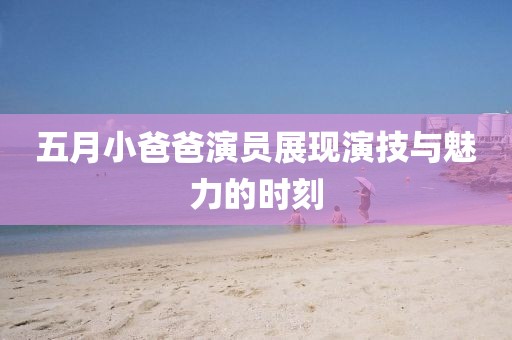 五月小爸爸演员展现演技与魅力的时刻