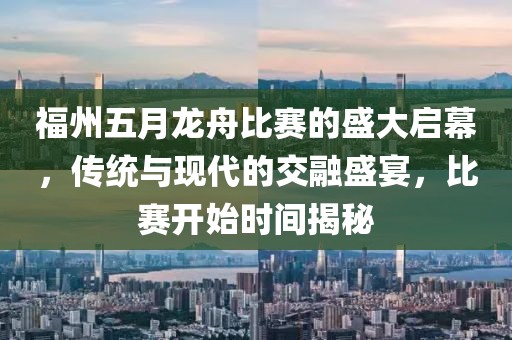 福州五月龙舟比赛的盛大启幕，传统与现代的交融盛宴，比赛开始时间揭秘