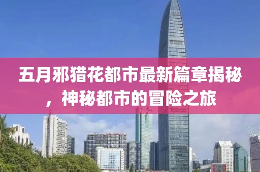 五月邪猎花都市最新篇章揭秘，神秘都市的冒险之旅