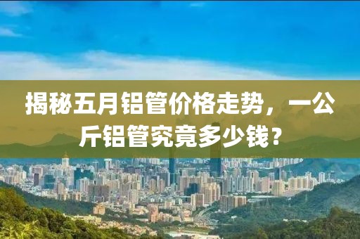 揭秘五月铝管价格走势，一公斤铝管究竟多少钱？