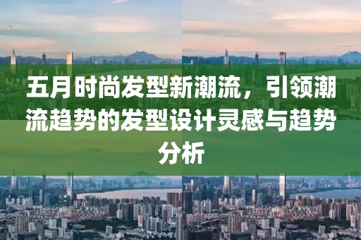 五月时尚发型新潮流，引领潮流趋势的发型设计灵感与趋势分析